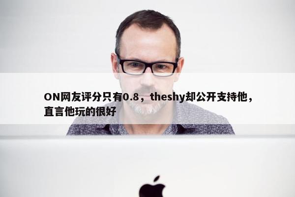 ON网友评分只有0.8，theshy却公开支持他，直言他玩的很好