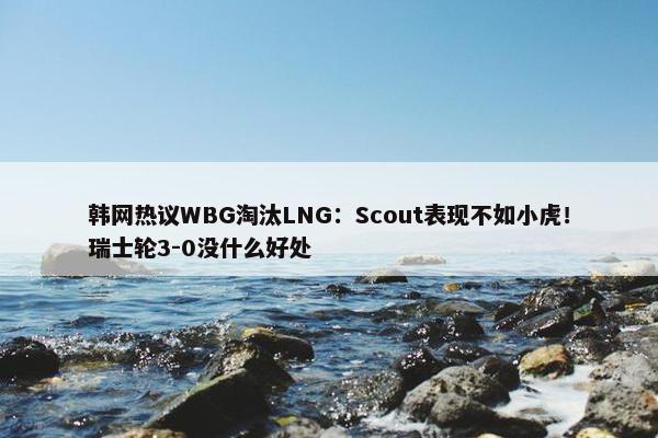 韩网热议WBG淘汰LNG：Scout表现不如小虎！瑞士轮3-0没什么好处