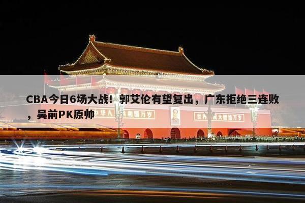 CBA今日6场大战！郭艾伦有望复出，广东拒绝三连败，吴前PK原帅