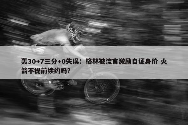 轰30+7三分+0失误：格林被流言激励自证身价 火箭不提前续约吗？