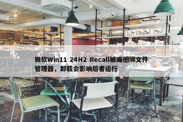 微软Win11 24H2 Recall被曝捆绑文件管理器，卸载会影响后者运行