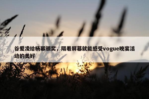 谷爱凌给杨幂颁奖，隔着屏幕就能感受vogue晚宴活动的美好