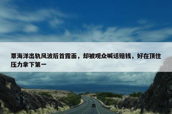 覃海洋出轨风波后首露面，却被观众喊话赔钱，好在顶住压力拿下第一