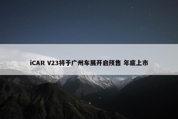 iCAR V23将于广州车展开启预售 年底上市