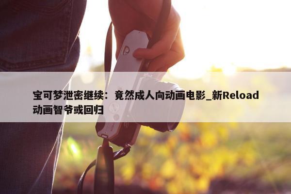 宝可梦泄密继续：竟然成人向动画电影_新Reload动画智爷或回归