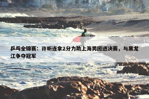 乒乓全锦赛：许昕连拿2分力助上海男团进决赛，与黑龙江争夺冠军