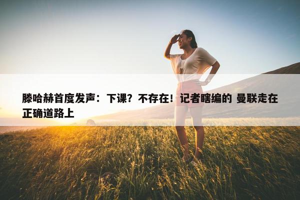 滕哈赫首度发声：下课？不存在！记者瞎编的 曼联走在正确道路上