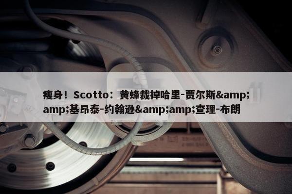 瘦身！Scotto：黄蜂裁掉哈里-贾尔斯&amp;基昂泰-约翰逊&amp;查理-布朗