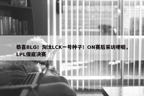 恭喜BLG！淘汰LCK一号种子！ON赛后采访哽咽，LPL保底决赛