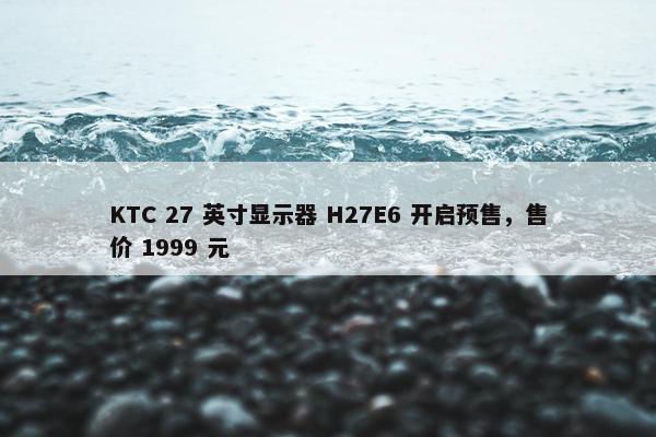 KTC 27 英寸显示器 H27E6 开启预售，售价 1999 元