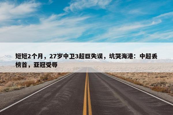 短短2个月，27岁中卫3超巨失误，坑哭海港：中超丢榜首，亚冠受辱