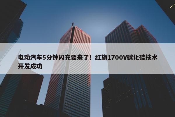 电动汽车5分钟闪充要来了！红旗1700V碳化硅技术开发成功