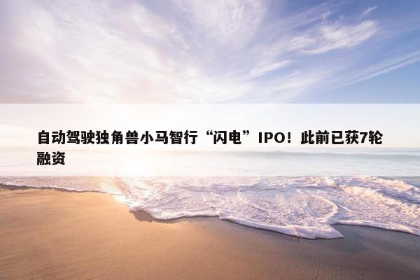 自动驾驶独角兽小马智行“闪电”IPO！此前已获7轮融资