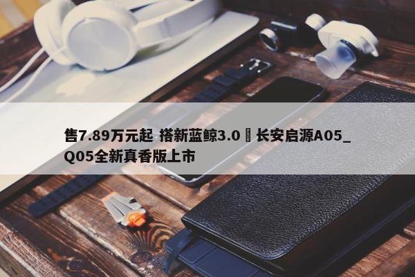 售7.89万元起 搭新蓝鲸3.0 长安启源A05_Q05全新真香版上市