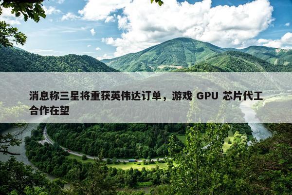 消息称三星将重获英伟达订单，游戏 GPU 芯片代工合作在望