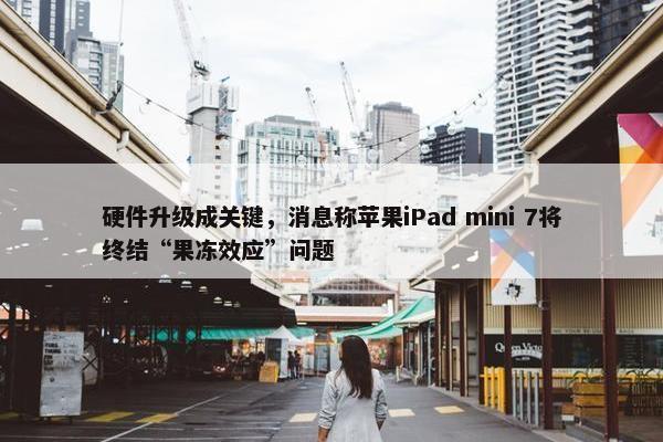 硬件升级成关键，消息称苹果iPad mini 7将终结“果冻效应”问题