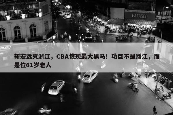 斩宏远灭浙江，CBA惊现最大黑马！功臣不是潘江，而是位61岁老人