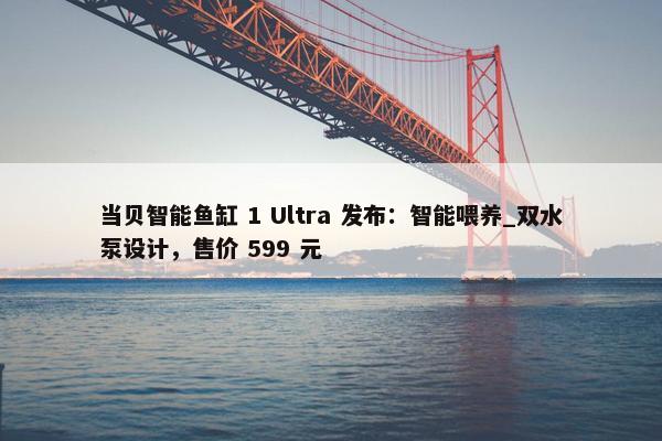 当贝智能鱼缸 1 Ultra 发布：智能喂养_双水泵设计，售价 599 元