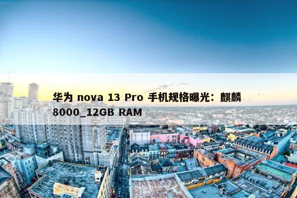 华为 nova 13 Pro 手机规格曝光：麒麟 8000_12GB RAM