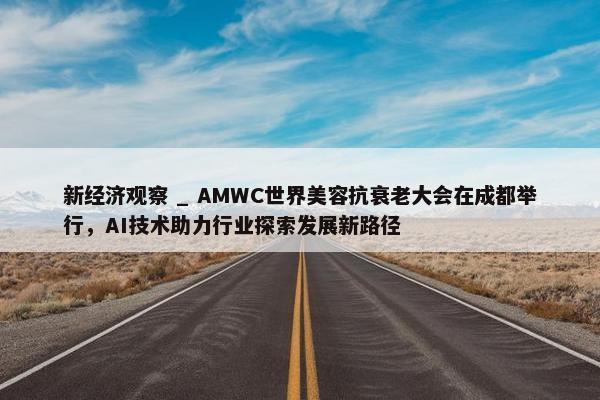 新经济观察 _ AMWC世界美容抗衰老大会在成都举行，AI技术助力行业探索发展新路径