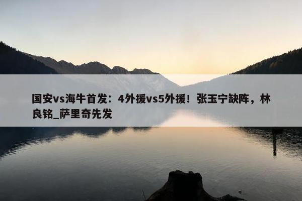 国安vs海牛首发：4外援vs5外援！张玉宁缺阵，林良铭_萨里奇先发