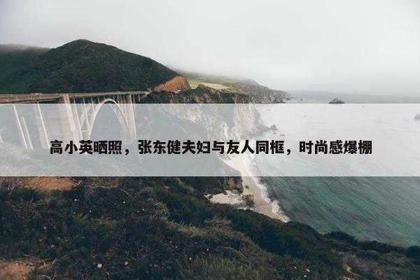 高小英晒照，张东健夫妇与友人同框，时尚感爆棚