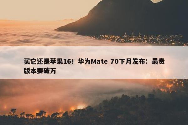 买它还是苹果16！华为Mate 70下月发布：最贵版本要破万