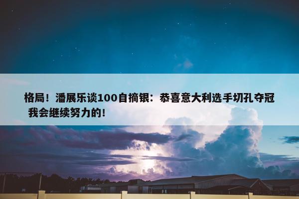 格局！潘展乐谈100自摘银：恭喜意大利选手切孔夺冠 我会继续努力的！