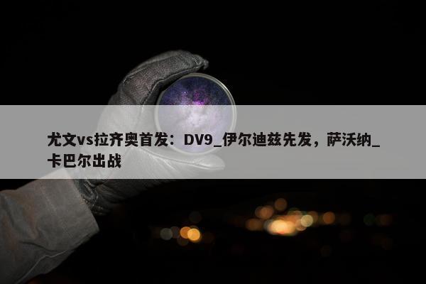 尤文vs拉齐奥首发：DV9_伊尔迪兹先发，萨沃纳_卡巴尔出战