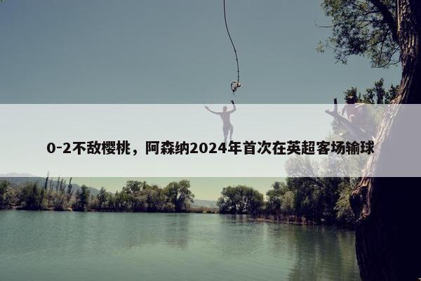 0-2不敌樱桃，阿森纳2024年首次在英超客场输球