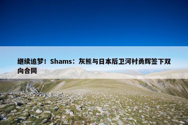 继续追梦！Shams：灰熊与日本后卫河村勇辉签下双向合同