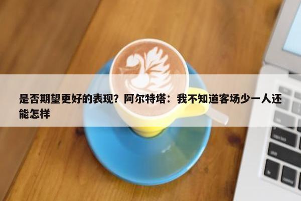 是否期望更好的表现？阿尔特塔：我不知道客场少一人还能怎样