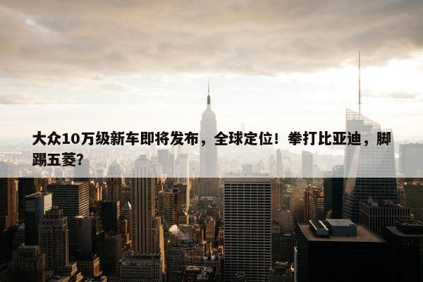 大众10万级新车即将发布，全球定位！拳打比亚迪，脚踢五菱？