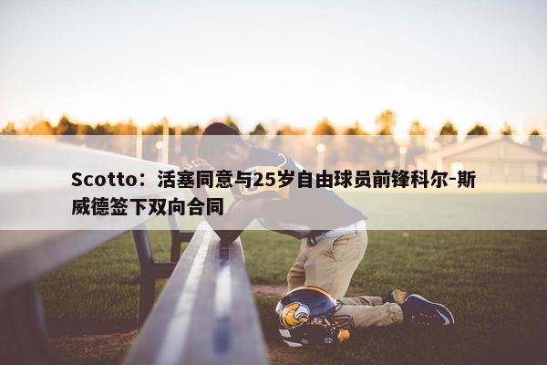 Scotto：活塞同意与25岁自由球员前锋科尔-斯威德签下双向合同