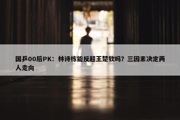 国乒00后PK：林诗栋能反超王楚钦吗？三因素决定两人走向