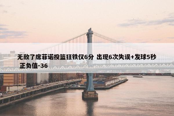 无敌了席菲诺投篮狂铁仅6分 出现6次失误+发球5秒 正负值-36