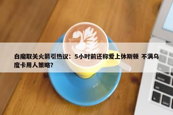 白魔取关火箭引热议：5小时前还称爱上休斯顿 不满乌度卡用人策略？