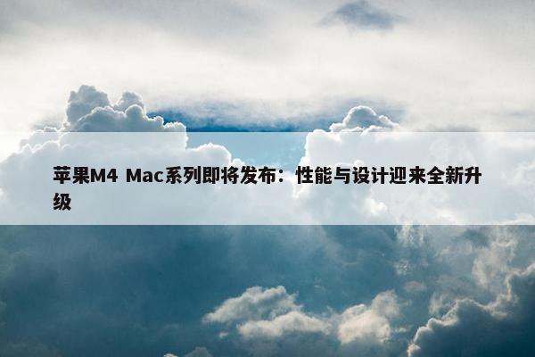 苹果M4 Mac系列即将发布：性能与设计迎来全新升级