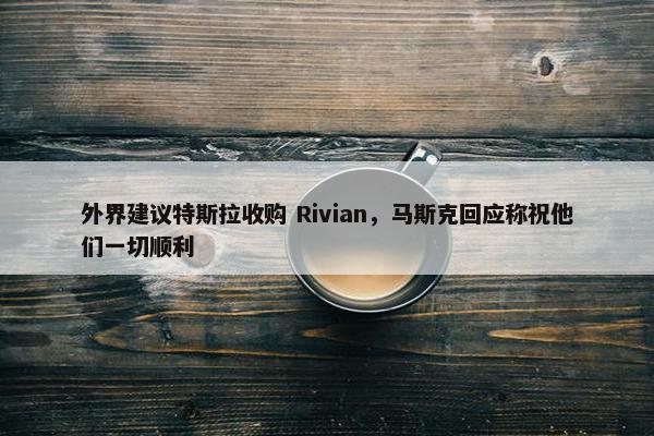 外界建议特斯拉收购 Rivian，马斯克回应称祝他们一切顺利