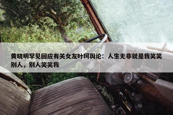 黄晓明罕见回应有关女友叶珂舆论：人生无非就是我笑笑别人，别人笑笑我