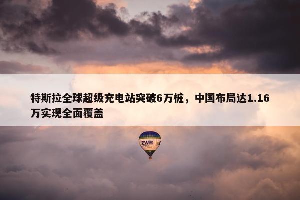 特斯拉全球超级充电站突破6万桩，中国布局达1.16万实现全面覆盖