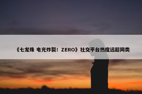 《七龙珠 电光炸裂！ZERO》社交平台热度远超同类