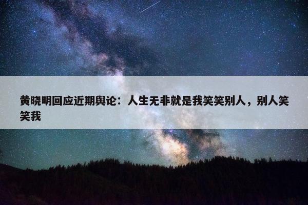 黄晓明回应近期舆论：人生无非就是我笑笑别人，别人笑笑我