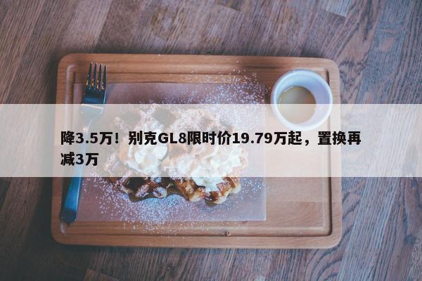 降3.5万！别克GL8限时价19.79万起，置换再减3万