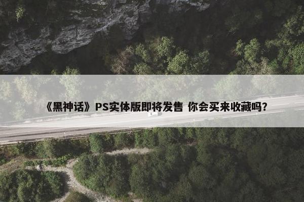 《黑神话》PS实体版即将发售 你会买来收藏吗？