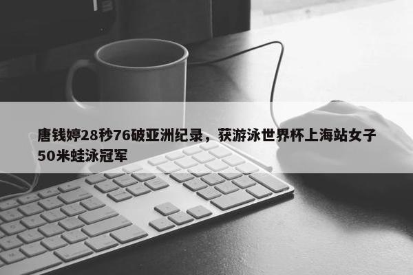 唐钱婷28秒76破亚洲纪录，获游泳世界杯上海站女子50米蛙泳冠军