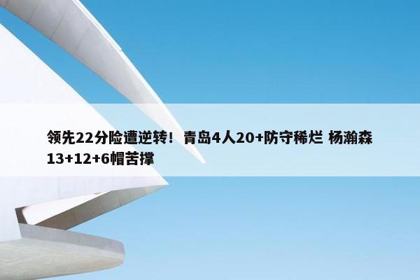 领先22分险遭逆转！青岛4人20+防守稀烂 杨瀚森13+12+6帽苦撑