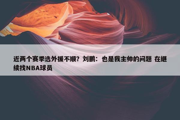 近两个赛季选外援不顺？刘鹏：也是我主帅的问题 在继续找NBA球员