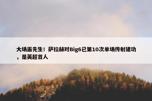 大场面先生！萨拉赫对Big6已第10次单场传射建功，是英超首人