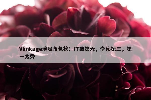 Vlinkage演员角色榜：任敏第六，李沁第三，第一太秀